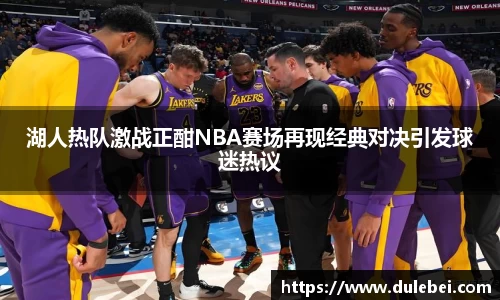 湖人热队激战正酣NBA赛场再现经典对决引发球迷热议
